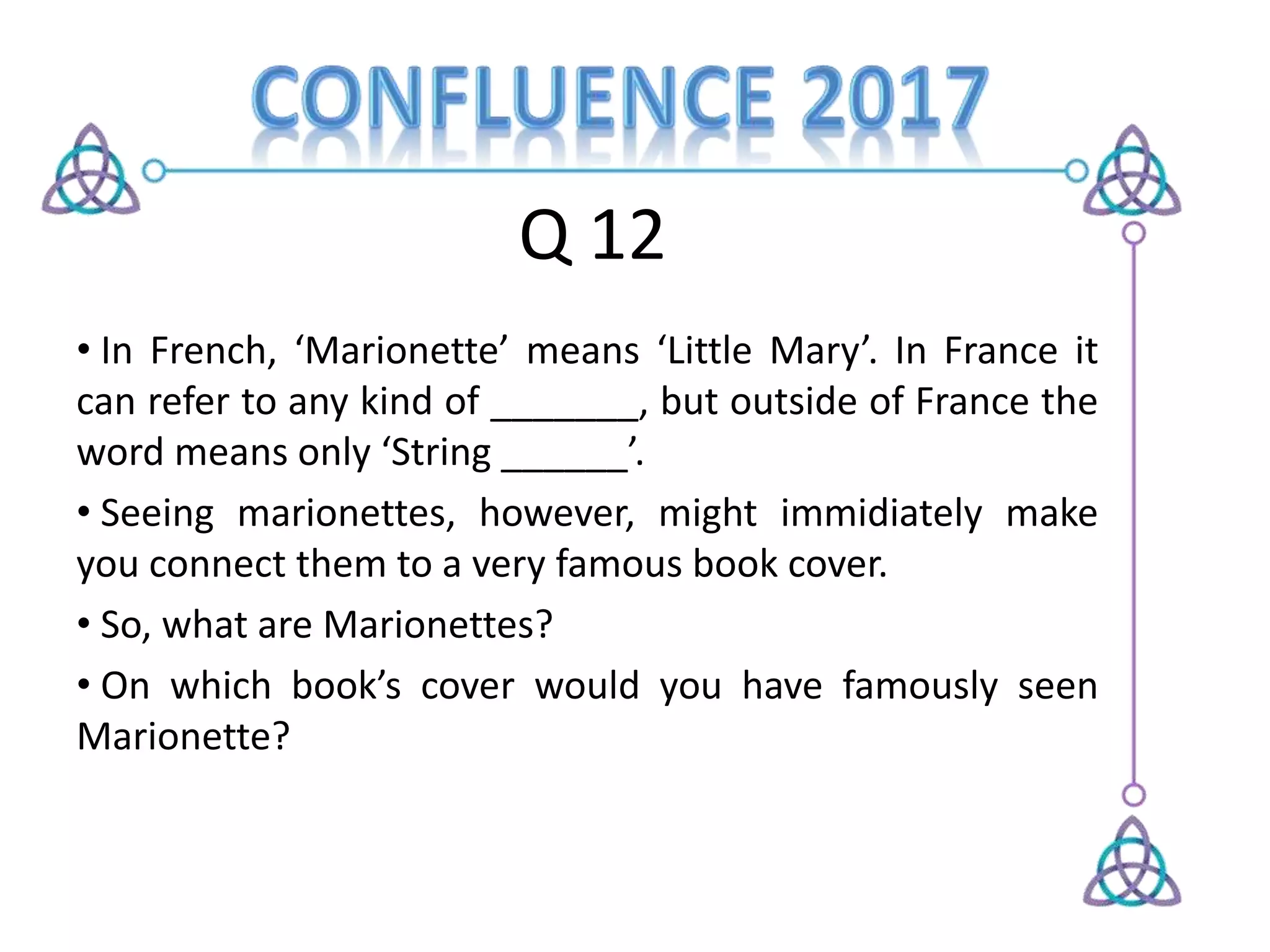 Q 12
• In French, ‘Marionette’ means ‘Little Mary’. In France it
can refer to any kind of _______, but outside of France the
word means only ‘String ______’.
• Seeing marionettes, however, might immidiately make
you connect them to a very famous book cover.
• So, what are Marionettes?
• On which book’s cover would you have famously seen
Marionette?
 