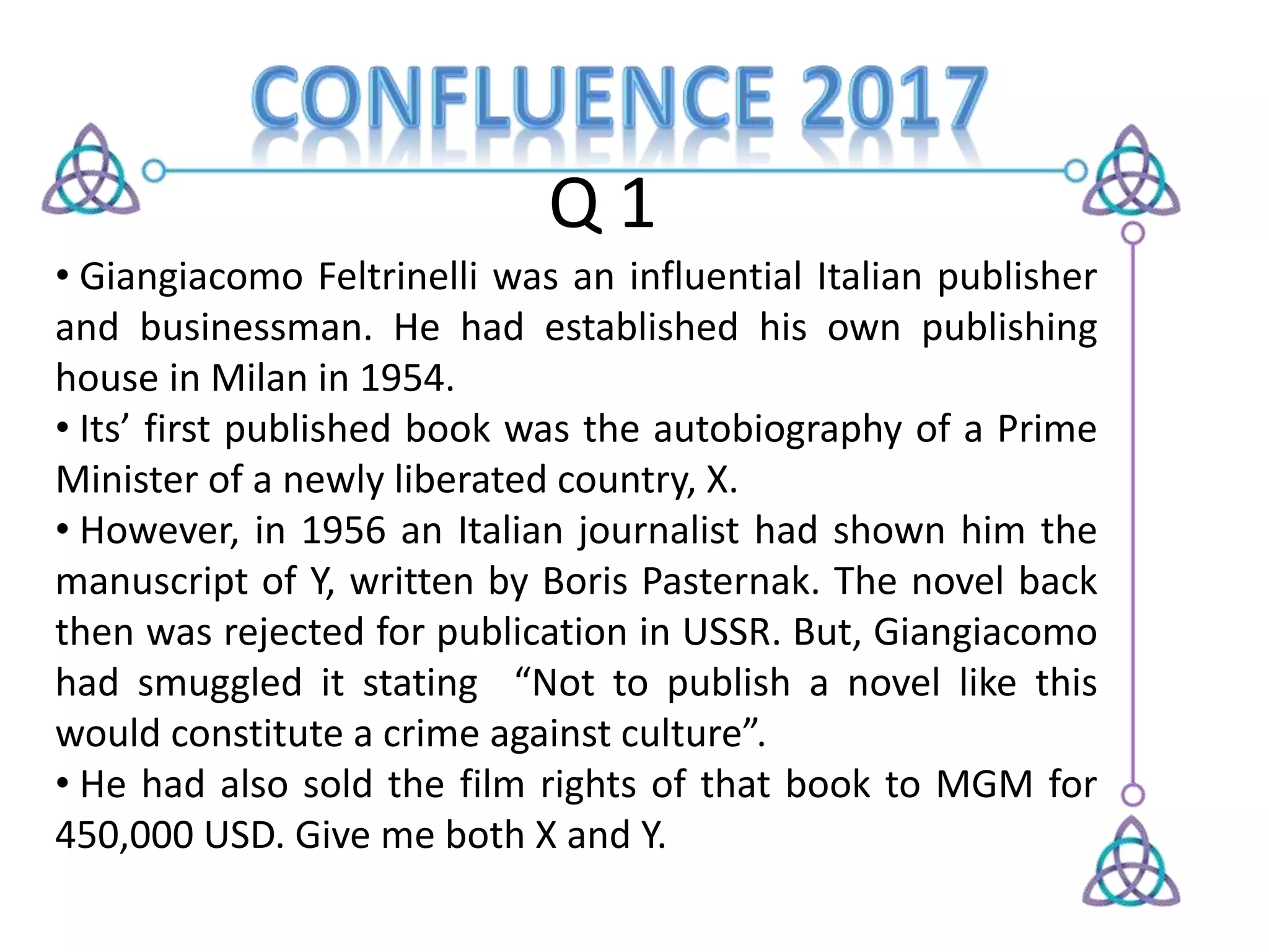 Q 1
• Giangiacomo Feltrinelli was an influential Italian publisher
and businessman. He had established his own publishing
house in Milan in 1954.
• Its’ first published book was the autobiography of a Prime
Minister of a newly liberated country, X.
• However, in 1956 an Italian journalist had shown him the
manuscript of Y, written by Boris Pasternak. The novel back
then was rejected for publication in USSR. But, Giangiacomo
had smuggled it stating “Not to publish a novel like this
would constitute a crime against culture”.
• He had also sold the film rights of that book to MGM for
450,000 USD. Give me both X and Y.
 