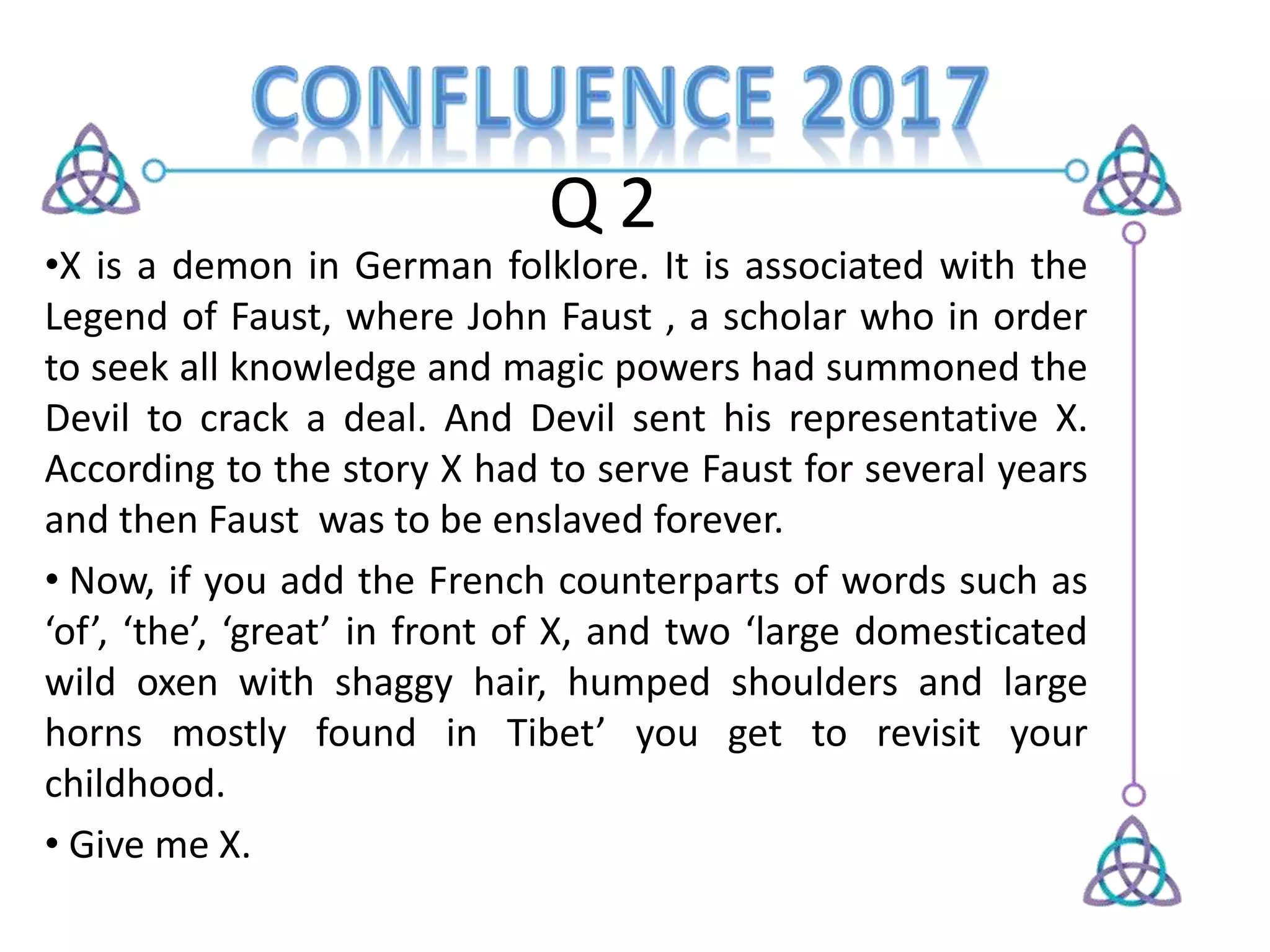 Q 2
•X is a demon in German folklore. It is associated with the
Legend of Faust, where John Faust , a scholar who in order
to seek all knowledge and magic powers had summoned the
Devil to crack a deal. And Devil sent his representative X.
According to the story X had to serve Faust for several years
and then Faust was to be enslaved forever.
• Now, if you add the French counterparts of words such as
‘of’, ‘the’, ‘great’ in front of X, and two ‘large domesticated
wild oxen with shaggy hair, humped shoulders and large
horns mostly found in Tibet’ you get to revisit your
childhood.
• Give me X.
 