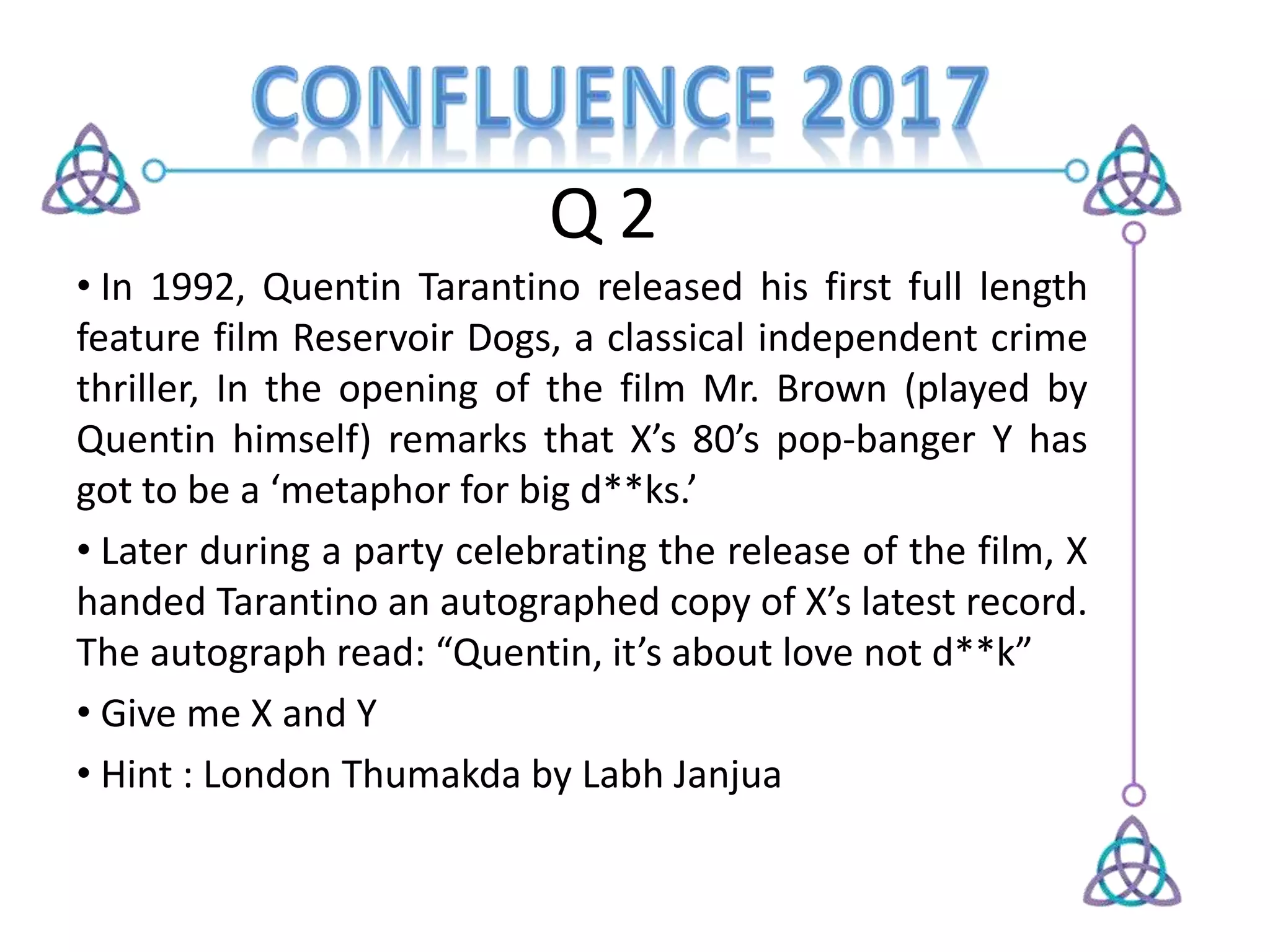 Q 2
• In 1992, Quentin Tarantino released his first full length
feature film Reservoir Dogs, a classical independent crime
thriller, In the opening of the film Mr. Brown (played by
Quentin himself) remarks that X’s 80’s pop-banger Y has
got to be a ‘metaphor for big d**ks.’
• Later during a party celebrating the release of the film, X
handed Tarantino an autographed copy of X’s latest record.
The autograph read: “Quentin, it’s about love not d**k”
• Give me X and Y
• Hint : London Thumakda by Labh Janjua
 