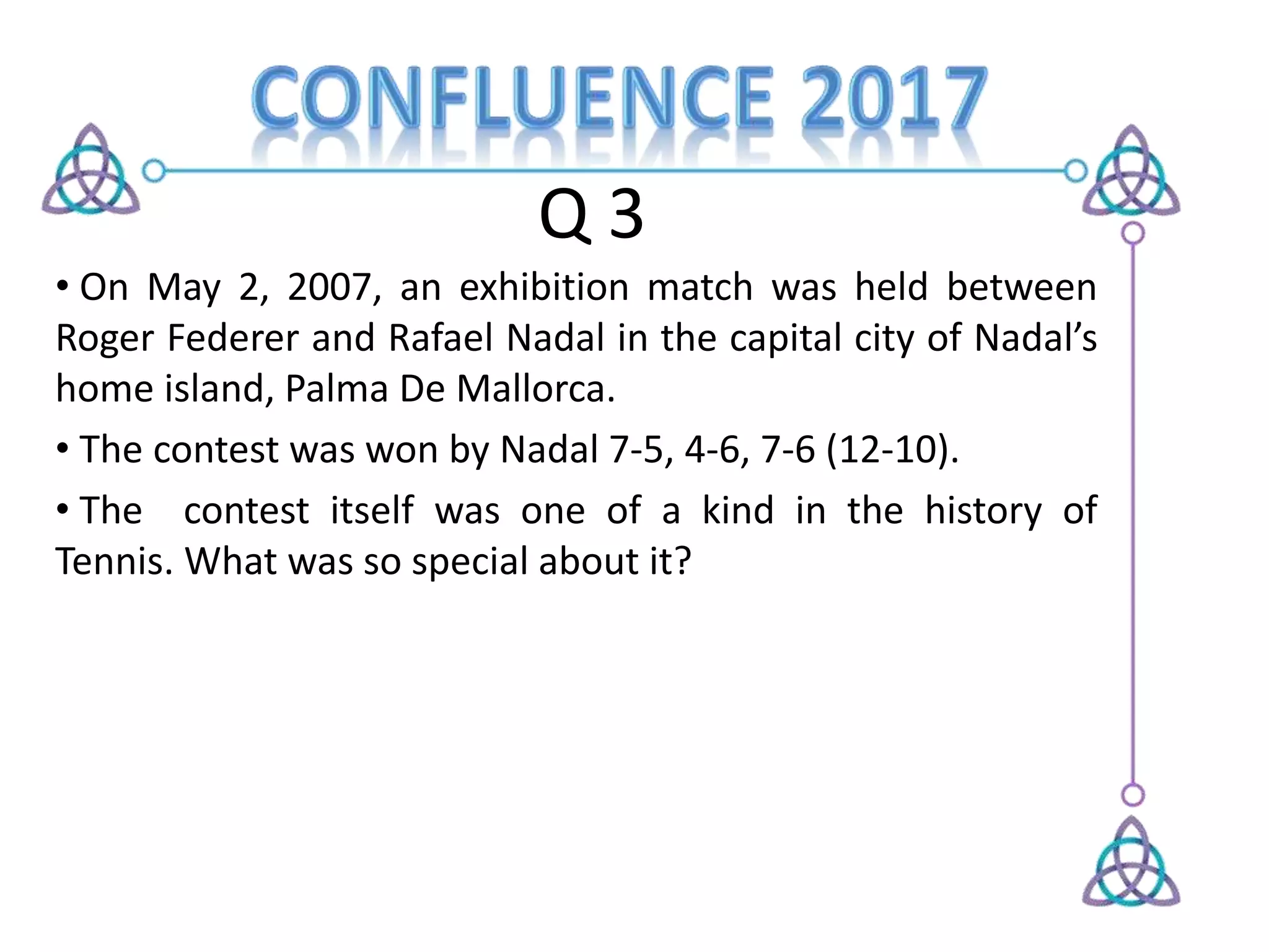 Q 3
• On May 2, 2007, an exhibition match was held between
Roger Federer and Rafael Nadal in the capital city of Nadal’s
home island, Palma De Mallorca.
• The contest was won by Nadal 7-5, 4-6, 7-6 (12-10).
• The contest itself was one of a kind in the history of
Tennis. What was so special about it?
 