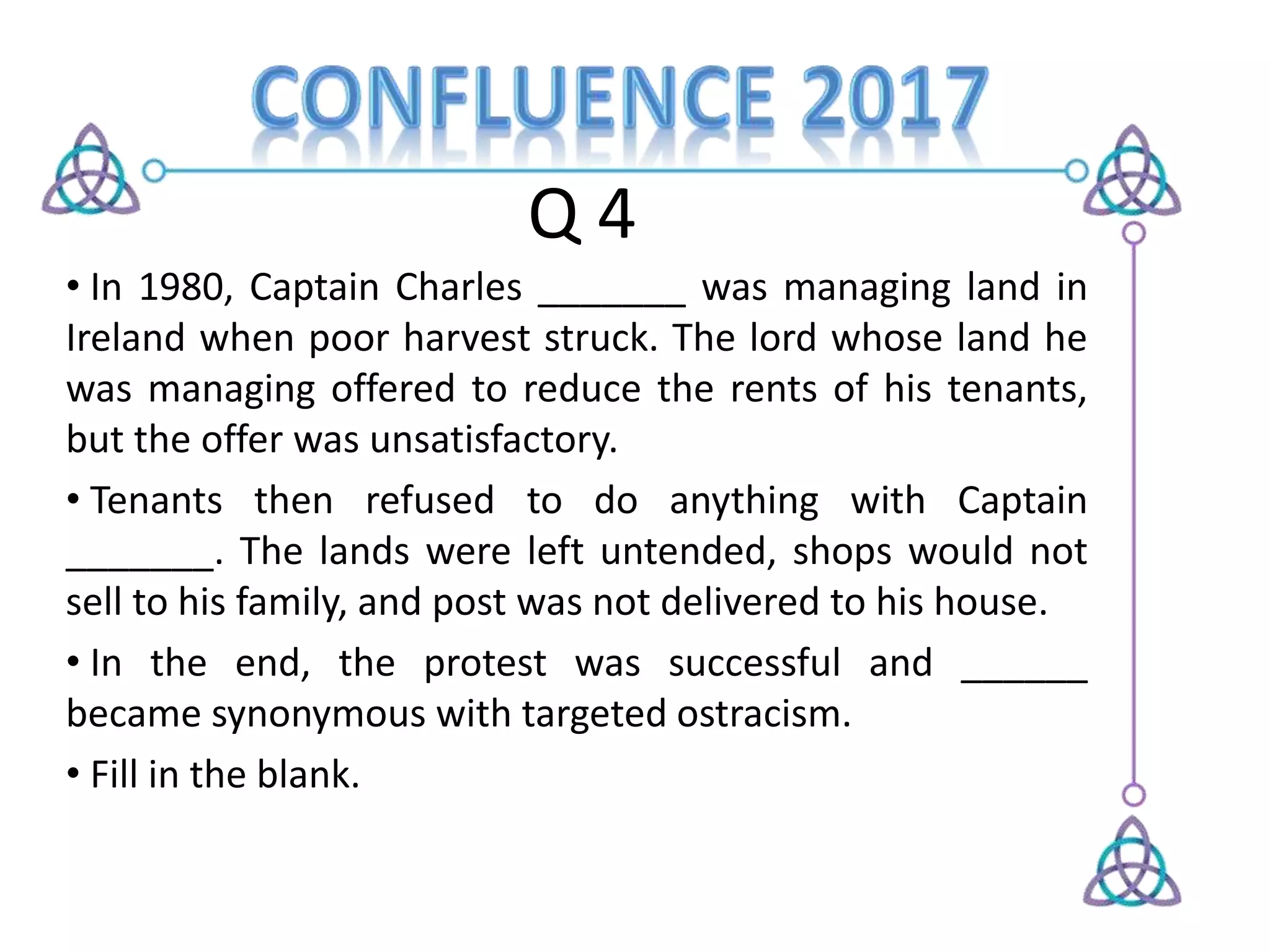 Q 4
• In 1980, Captain Charles _______ was managing land in
Ireland when poor harvest struck. The lord whose land he
was managing offered to reduce the rents of his tenants,
but the offer was unsatisfactory.
• Tenants then refused to do anything with Captain
_______. The lands were left untended, shops would not
sell to his family, and post was not delivered to his house.
• In the end, the protest was successful and ______
became synonymous with targeted ostracism.
• Fill in the blank.
 