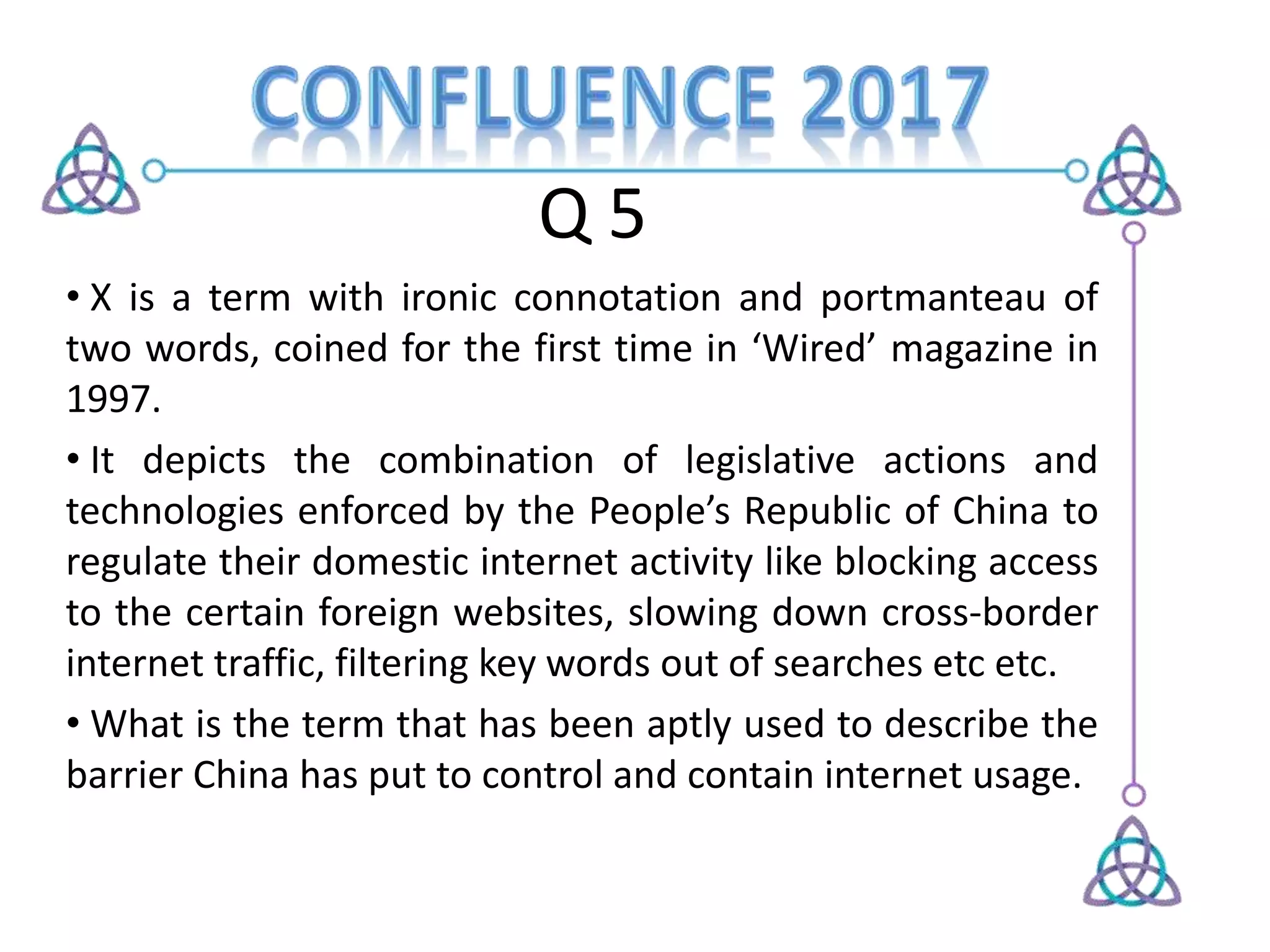 Q 5
• X is a term with ironic connotation and portmanteau of
two words, coined for the first time in ‘Wired’ magazine in
1997.
• It depicts the combination of legislative actions and
technologies enforced by the People’s Republic of China to
regulate their domestic internet activity like blocking access
to the certain foreign websites, slowing down cross-border
internet traffic, filtering key words out of searches etc etc.
• What is the term that has been aptly used to describe the
barrier China has put to control and contain internet usage.
 