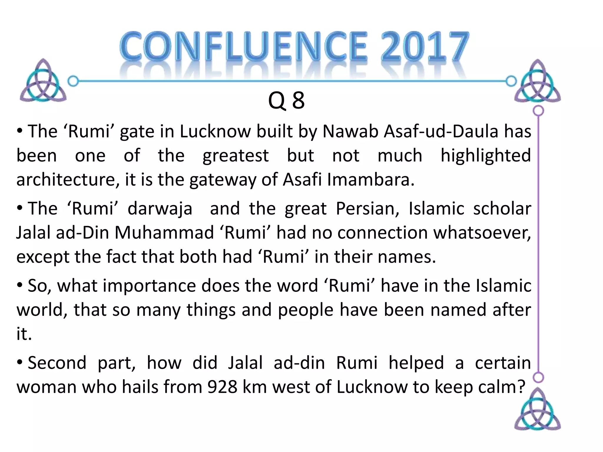 Q 8
• The ‘Rumi’ gate in Lucknow built by Nawab Asaf-ud-Daula has
been one of the greatest but not much highlighted
architecture, it is the gateway of Asafi Imambara.
• The ‘Rumi’ darwaja and the great Persian, Islamic scholar
Jalal ad-Din Muhammad ‘Rumi’ had no connection whatsoever,
except the fact that both had ‘Rumi’ in their names.
• So, what importance does the word ‘Rumi’ have in the Islamic
world, that so many things and people have been named after
it.
• Second part, how did Jalal ad-din Rumi helped a certain
woman who hails from 928 km west of Lucknow to keep calm?
 