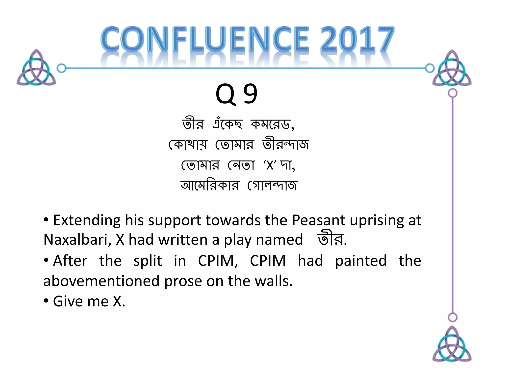 Q 9
তীর এঁকেছ েমকরড,
কেোথোয় কতোমোর তীরন্দোজ
কতোমোর কেতো ‘X’ দো,
আকমররেোর ক োলন্দোজ
• Extending his support towards the Peasant uprising at
Naxalbari, X had written a play named তীর.
• After the split in CPIM, CPIM had painted the
abovementioned prose on the walls.
• Give me X.
 