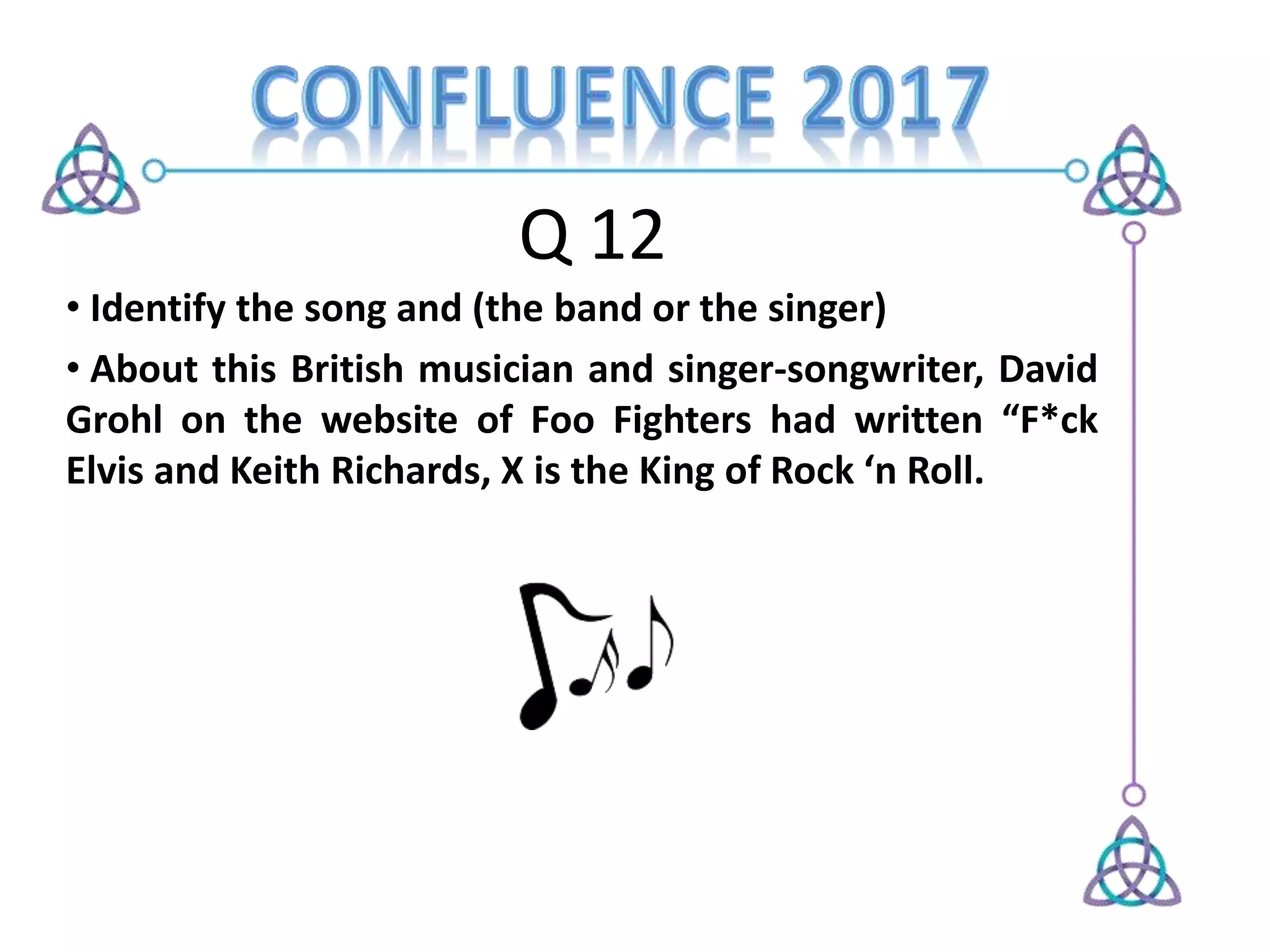 Q 12
• Identify the song and (the band or the singer)
• About this British musician and singer-songwriter, David
Grohl on the website of Foo Fighters had written “F*ck
Elvis and Keith Richards, X is the King of Rock ‘n Roll.
 