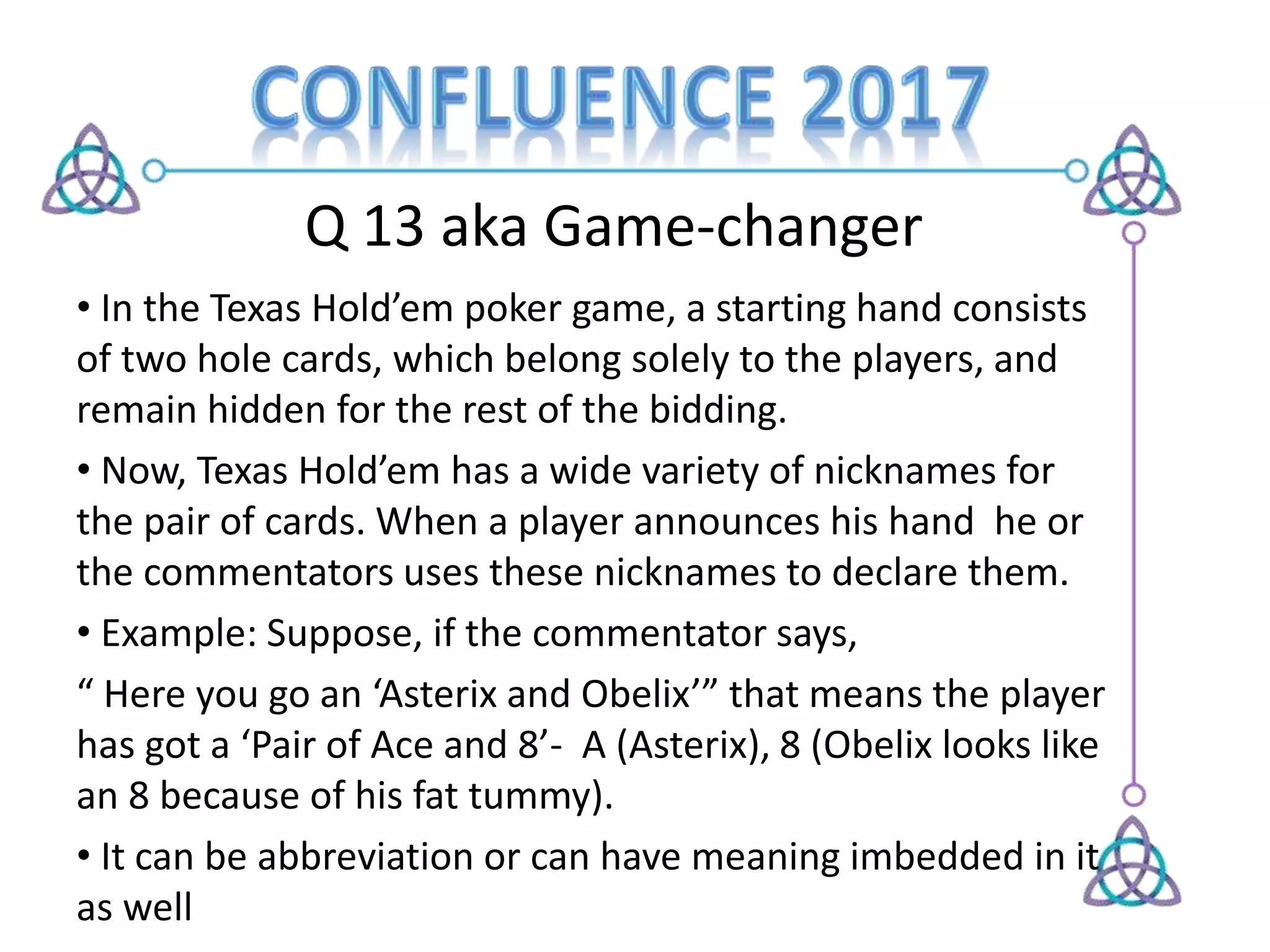 Q 13 aka Game-changer
• In the Texas Hold’em poker game, a starting hand consists
of two hole cards, which belong solely to the players, and
remain hidden for the rest of the bidding.
• Now, Texas Hold’em has a wide variety of nicknames for
the pair of cards. When a player announces his hand he or
the commentators uses these nicknames to declare them.
• Example: Suppose, if the commentator says,
“ Here you go an ‘Asterix and Obelix’” that means the player
has got a ‘Pair of Ace and 8’- A (Asterix), 8 (Obelix looks like
an 8 because of his fat tummy).
• It can be abbreviation or can have meaning imbedded in it
as well
 
