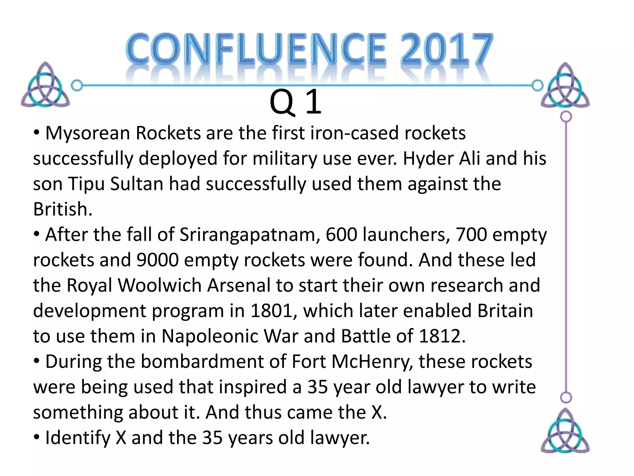 Q 1
• Mysorean Rockets are the first iron-cased rockets
successfully deployed for military use ever. Hyder Ali and his
son Tipu Sultan had successfully used them against the
British.
• After the fall of Srirangapatnam, 600 launchers, 700 empty
rockets and 9000 empty rockets were found. And these led
the Royal Woolwich Arsenal to start their own research and
development program in 1801, which later enabled Britain
to use them in Napoleonic War and Battle of 1812.
• During the bombardment of Fort McHenry, these rockets
were being used that inspired a 35 year old lawyer to write
something about it. And thus came the X.
• Identify X and the 35 years old lawyer.
 