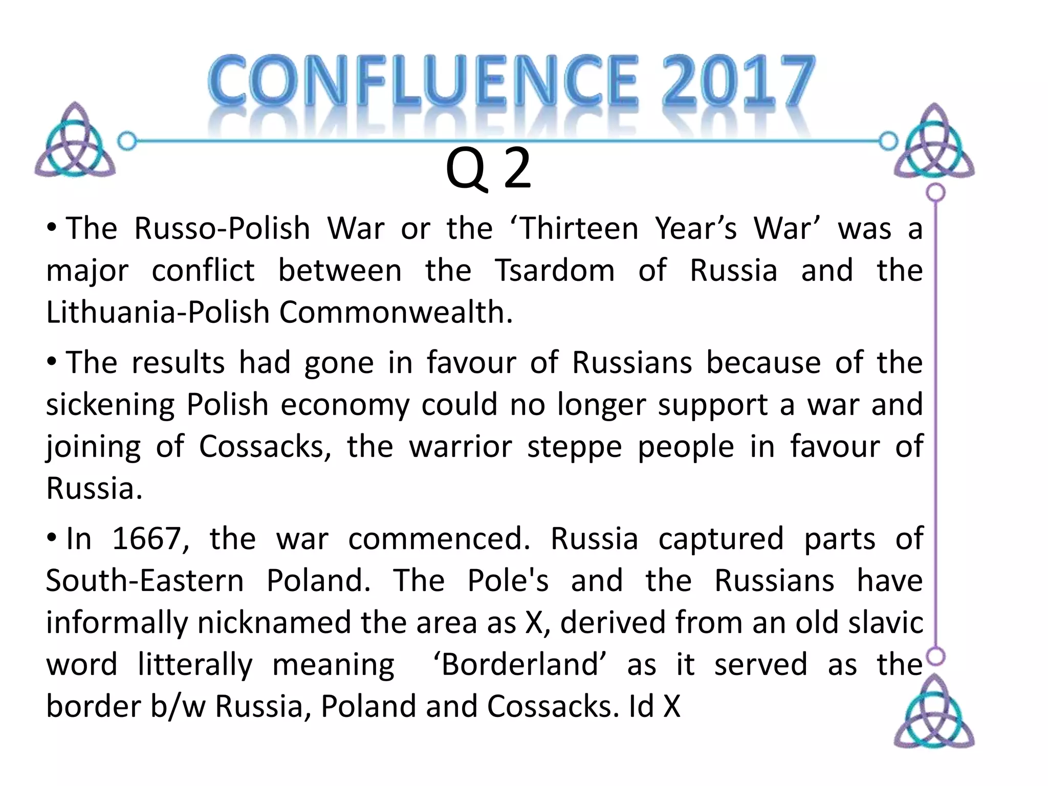 Q 2
• The Russo-Polish War or the ‘Thirteen Year’s War’ was a
major conflict between the Tsardom of Russia and the
Lithuania-Polish Commonwealth.
• The results had gone in favour of Russians because of the
sickening Polish economy could no longer support a war and
joining of Cossacks, the warrior steppe people in favour of
Russia.
• In 1667, the war commenced. Russia captured parts of
South-Eastern Poland. The Pole's and the Russians have
informally nicknamed the area as X, derived from an old slavic
word litterally meaning ‘Borderland’ as it served as the
border b/w Russia, Poland and Cossacks. Id X
 