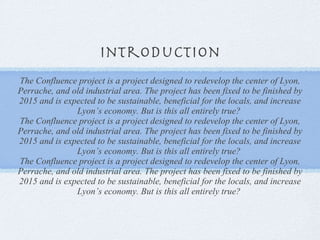 introduction The Confluence project is a project designed to redevelop the center of Lyon, Perrache, and old industrial area. The project has been fixed to be finished by 2015 and is expected to be sustainable, beneficial for the locals, and increase Lyon’s economy. But is this all entirely true?  The Confluence project is a project designed to redevelop the center of Lyon, Perrache, and old industrial area. The project has been fixed to be finished by 2015 and is expected to be sustainable, beneficial for the locals, and increase Lyon’s economy. But is this all entirely true?  The Confluence project is a project designed to redevelop the center of Lyon, Perrache, and old industrial area. The project has been fixed to be finished by 2015 and is expected to be sustainable, beneficial for the locals, and increase Lyon’s economy. But is this all entirely true?  