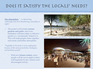 Does it satisfy the locals’ needs? The atmosphere   “...is depressing, unfriendly and even threatening, especially at night . ” The project will include  various gardens and parks , and every habitation will have either a collective garden or a ‘promenade’ linked to it. This will make people closer together, and create a friendlier atmosphere. “ Nightlife in Perrache is very unpleasant because of the many prostitutes, hooligans, and homeless people.“  With new  leisure centers , more people will be out at night so there will hopefully be less violence and discouraged activity. Above,  a ‘promenade’ along the river ;  below, the ‘place nautique’ at night. 