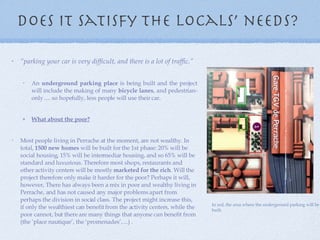 Does it satisfy the locals’ needs?  “ parking your car is very difficult, and there is a lot of traffic.” An  underground parking place  is being built and the project will include the making of many  bicycle lanes , and pedestrian-only .... so hopefully, less people will use their car. What about the poor? Most people living in Perrache at the moment, are not wealthy. In total,  1500 new homes  will be built for the 1st phase: 20% will be social housing, 15% will be intermediar housing, and so 65% will be standard and luxurious. Therefore most shops, restaurants and other activity centers will be mostly  marketed for the rich . Will the project therefore only make it harder for the poor? Perhaps it will, however, There has always been a mix in poor and wealthy living in Perrache, and has not caused any major problems apart from perhaps the division in social class. The project might increase this, if only the wealthiest can benefit from the activity centers, while the poor cannot, but there are many things that anyone can benefit from (the ‘place nautique’, the ‘promenades’, ...) . In red, the area where the underground parking will be built. 