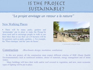 Is the project Sustainable? New Walking Places There will be many parks, gardens and ‘promenades’ put in place to make the Presqu’ile more rural and to encourage people to walk or use their bikes than to use their car (14 hectares will be for greenery such as parks, gardens...). For example, the ‘Place nautique’ and the ‘parc du Saone’. A ‘promenade’ along the Saone. “ Le projet envisage un retour a la nature” Construction   (Bioclimatic design, insolation, ventilation) In this new project, all the construction must respect different criterias of HQE (Haute Qualité Environnementale) such as reinforced isolation, choice of materials, energy management and of storm waters.   Many buildings will have their walls and/or roof covered in vegetation, and new, more economic types of lighting will be put in place.   