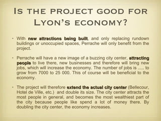 Is the project good for Lyon’s economy? With  new attractions being built , and only replacing rundown buildings or unoccupied spaces, Perrache will only benefit from the project. Perrache will have a new image of a buzzing city center,  attracting people  to live there, new businesses and therefore will bring new jobs, which will increase the economy. The number of jobs is ..... to grow from 7000 to 25 000. This of course will be beneficial to the economy. The project will therefore  extend the actual city center  (Bellecour, Hotel de Ville, etc.)  and double its size. The city center attracts the most people in general, and becomes the most wealthiest part of the city because people like spend a lot of money there. By doubling the city center, the economy increases. 