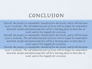 Conclusion Overall, the project is sustainable, beneficial for the locals, and it will increase  Lyon’s economy. The old industrial part of Lyon will no longer be somewhere deserted, unsafe and depressing but will be a buzzing place to have fun, to work, and to live happily for everyone. Overall, the project is sustainable, beneficial for the locals, and it will increase  Lyon’s economy. The old industrial part of Lyon will no longer be somewhere deserted, unsafe and depressing but will be a buzzing place to have fun, to work, and to live happily for everyone. Overall, the project is sustainable, beneficial for the locals, and it will increase  Lyon’s economy. The old industrial part of Lyon will no longer be somewhere deserted, unsafe and depressing but will be a buzzing place to have fun, to work, and to live happily for everyone. 