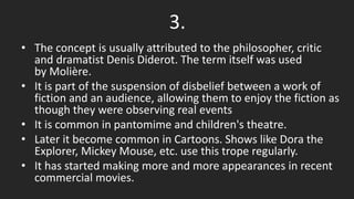 3.
• The concept is usually attributed to the philosopher, critic
and dramatist Denis Diderot. The term itself was used
by Molière.
• It is part of the suspension of disbelief between a work of
fiction and an audience, allowing them to enjoy the fiction as
though they were observing real events
• It is common in pantomime and children's theatre.
• Later it become common in Cartoons. Shows like Dora the
Explorer, Mickey Mouse, etc. use this trope regularly.
• It has started making more and more appearances in recent
commercial movies.
 