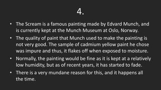 • The Scream is a famous painting made by Edvard Munch, and
is currently kept at the Munch Museum at Oslo, Norway.
• The quality of paint that Munch used to make the painting is
not very good. The sample of cadmium yellow paint he chose
was impure and thus, it flakes off when exposed to moisture.
• Normally, the painting would be fine as it is kept at a relatively
low humidity, but as of recent years, it has started to fade.
• There is a very mundane reason for this, and it happens all
the time.
4.
 