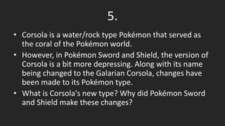 5.
• Corsola is a water/rock type Pokémon that served as
the coral of the Pokémon world.
• However, in Pokémon Sword and Shield, the version of
Corsola is a bit more depressing. Along with its name
being changed to the Galarian Corsola, changes have
been made to its Pokémon type.
• What is Corsola's new type? Why did Pokémon Sword
and Shield make these changes?
 