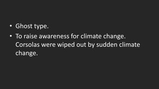 • Ghost type.
• To raise awareness for climate change.
Corsolas were wiped out by sudden climate
change.
 