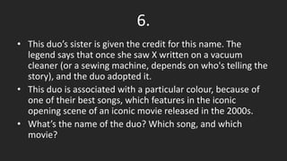 6.
• This duo’s sister is given the credit for this name. The
legend says that once she saw X written on a vacuum
cleaner (or a sewing machine, depends on who's telling the
story), and the duo adopted it.
• This duo is associated with a particular colour, because of
one of their best songs, which features in the iconic
opening scene of an iconic movie released in the 2000s.
• What’s the name of the duo? Which song, and which
movie?
 