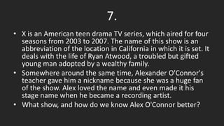 7.
• X is an American teen drama TV series, which aired for four
seasons from 2003 to 2007. The name of this show is an
abbreviation of the location in California in which it is set. It
deals with the life of Ryan Atwood, a troubled but gifted
young man adopted by a wealthy family.
• Somewhere around the same time, Alexander O'Connor's
teacher gave him a nickname because she was a huge fan
of the show. Alex loved the name and even made it his
stage name when he became a recording artist.
• What show, and how do we know Alex O'Connor better?
 