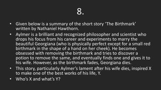8.
• Given below is a summary of the short story ‘The Birthmark’
written by Nathaniel Hawthorn.
• Aylmer is a brilliant and recognized philosopher and scientist who
drops his focus from his career and experiments to marry the
beautiful Georgiana (who is physically perfect except for a small red
birthmark in the shape of a hand on her cheek). He becomes
obsessed with removing the birthmark and tries to discover a
potion to remove the same, and eventually finds one and gives it to
his wife. However, as the birthmark fades, Georgiana dies.
• This story, particularly Aylmer’s lament after his wife dies, inspired X
to make one of the best works of his life, Y.
• Who’s X and what’s Y?
 