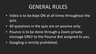 GENERAL RULES
• Video is to be kept ON at all times throughout the
quiz.
• All questions in the quiz are on pounce only.
• Pounce is to be done through a Zoom private
message ONLY to the Pounce Bot assigned to you.
• Googling is strictly prohibited.
 