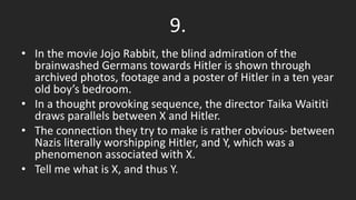 9.
• In the movie Jojo Rabbit, the blind admiration of the
brainwashed Germans towards Hitler is shown through
archived photos, footage and a poster of Hitler in a ten year
old boy’s bedroom.
• In a thought provoking sequence, the director Taika Waititi
draws parallels between X and Hitler.
• The connection they try to make is rather obvious- between
Nazis literally worshipping Hitler, and Y, which was a
phenomenon associated with X.
• Tell me what is X, and thus Y.
 