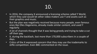 10.
• In 2016, the company X announced a licensing scheme called Y World,
which they said would let other video-makers use Y and assets such as
their graphics and music.
• But the plan was negatively received because many people, even famous
ones like Elles Degeneres, already made similar content, and used Y
regularly.
• A lot of channels thought that X was being greedy and trying to take a cut
off their pay.
• X, during the backlash, lost more than 170,000 subscribers in a couple of
days.
• Critics of the X expressed concern that they may use the trademarks to
stifle competition. Even BBC commented on the issue.
 