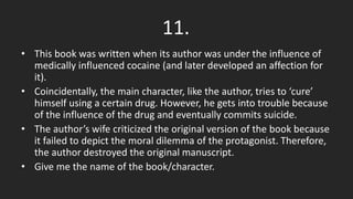 11.
• This book was written when its author was under the influence of
medically influenced cocaine (and later developed an affection for
it).
• Coincidentally, the main character, like the author, tries to ‘cure’
himself using a certain drug. However, he gets into trouble because
of the influence of the drug and eventually commits suicide.
• The author’s wife criticized the original version of the book because
it failed to depict the moral dilemma of the protagonist. Therefore,
the author destroyed the original manuscript.
• Give me the name of the book/character.
 