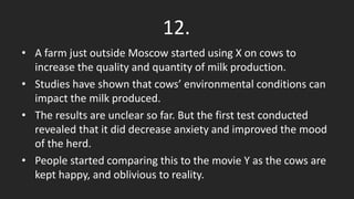 • A farm just outside Moscow started using X on cows to
increase the quality and quantity of milk production.
• Studies have shown that cows’ environmental conditions can
impact the milk produced.
• The results are unclear so far. But the first test conducted
revealed that it did decrease anxiety and improved the mood
of the herd.
• People started comparing this to the movie Y as the cows are
kept happy, and oblivious to reality.
12.
 