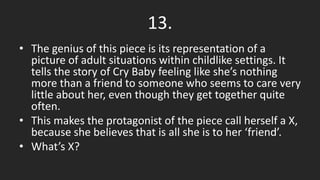 13.
• The genius of this piece is its representation of a
picture of adult situations within childlike settings. It
tells the story of Cry Baby feeling like she’s nothing
more than a friend to someone who seems to care very
little about her, even though they get together quite
often.
• This makes the protagonist of the piece call herself a X,
because she believes that is all she is to her ‘friend’.
• What’s X?
 