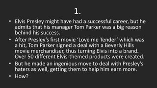 1.
• Elvis Presley might have had a successful career, but he
admits that his manager Tom Parker was a big reason
behind his success.
• After Presley’s first movie ‘Love me Tender’ which was
a hit, Tom Parker signed a deal with a Beverly Hills
movie merchandiser, thus turning Elvis into a brand.
Over 50 different Elvis-themed products were created.
• But he made an ingenious move to deal with Presley’s
haters as well, getting them to help him earn more.
• How?
 