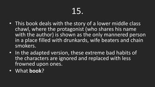 15.
• This book deals with the story of a lower middle class
chawl, where the protagonist (who shares his name
with the author) is shown as the only mannered person
in a place filled with drunkards, wife beaters and chain
smokers.
• In the adapted version, these extreme bad habits of
the characters are ignored and replaced with less
frowned upon ones.
• What book?
 