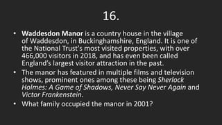 16.
• Waddesdon Manor is a country house in the village
of Waddesdon, in Buckinghamshire, England. It is one of
the National Trust's most visited properties, with over
466,000 visitors in 2018, and has even been called
England’s largest visitor attraction in the past.
• The manor has featured in multiple films and television
shows, prominent ones among these being Sherlock
Holmes: A Game of Shadows, Never Say Never Again and
Victor Frankenstein.
• What family occupied the manor in 2001?
 