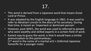 • This word is derived from a Japanese word that means Great
Lord or Prince.
• It was adopted by the English language in 1861. It was used to
refer to Abraham Lincoln in the diary of his secretary. During
that time, it meant an ‘important or dominant person’.
• However, post-WW1, the word was used to referred to people
who were wealthy and skilled experts in a certain field of work.
• Easiest way to guess the word, is that it would have a similar
pronunciation to this portmanteau:
(1st word in the name of a martial art) + (Informal Japanese
honorific for a younger male)
17.
 