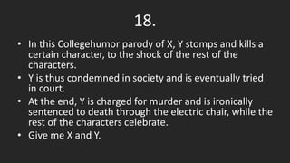 18.
• In this Collegehumor parody of X, Y stomps and kills a
certain character, to the shock of the rest of the
characters.
• Y is thus condemned in society and is eventually tried
in court.
• At the end, Y is charged for murder and is ironically
sentenced to death through the electric chair, while the
rest of the characters celebrate.
• Give me X and Y.
 