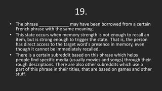 19.
• The phrase ____________ may have been borrowed from a certain
French phrase with the same meaning.
• This state occurs when memory strength is not enough to recall an
item, but is strong enough to trigger the state. That is, the person
has direct access to the target word's presence in memory, even
though it cannot be immediately recalled.
• There is a certain subreddit based on this phrase which helps
people find specific media (usually movies and songs) through their
rough descriptions. There are also other subreddits which use a
part of this phrase in their titles, that are based on games and other
stuff.
 