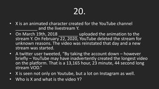 20.
• X is an animated character created for the YouTube channel
_________ and the livestream Y.
• On March 19th, 2018 ________ uploaded the animation to the
stream Y. On February 22, 2020, YouTube deleted the stream for
unknown reasons. The video was reinstated that day and a new
stream was started.
• A twitter user tweeted, “By taking the account down – however
briefly – YouTube may have inadvertently created the longest video
on the platform. That is a 13,165 hour, 23 minute, 44 second long
stream VOD.”
• X is seen not only on Youtube, but a lot on Instagram as well.
• Who is X and what is the video Y?
 
