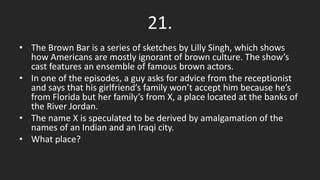 21.
• The Brown Bar is a series of sketches by Lilly Singh, which shows
how Americans are mostly ignorant of brown culture. The show’s
cast features an ensemble of famous brown actors.
• In one of the episodes, a guy asks for advice from the receptionist
and says that his girlfriend’s family won’t accept him because he’s
from Florida but her family’s from X, a place located at the banks of
the River Jordan.
• The name X is speculated to be derived by amalgamation of the
names of an Indian and an Iraqi city.
• What place?
 