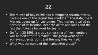 22.
• The month of July in Orlando is shopping season, mostly
because one of the largest flea markets in the state, the X
Market, opens up for customers. This market is called so
because of its location, near the alleys and lanes and the
fact that it was a hangout for teens.
• On April 20 1993, a group comprising of five members
was named after this market. The group went on to
achieve superstardom, just the way they wanted.
• What was the name of the market/the group?
 