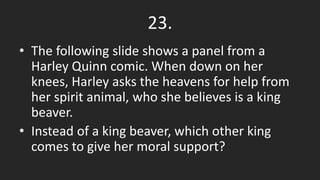 23.
• The following slide shows a panel from a
Harley Quinn comic. When down on her
knees, Harley asks the heavens for help from
her spirit animal, who she believes is a king
beaver.
• Instead of a king beaver, which other king
comes to give her moral support?
 