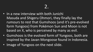 2.
• In a new interview with both Junichi
Masuda and Shigeru Ohmori, they finally lay the
rumours to rest that Gumshoos (and it’s pre-evolved
form Yungoos) from Pokémon Sun and Moon is not
based on X, who is perceived by many as evil.
• Gumshoos is the evolved form of Yungoos, both are
inspired by the Javan Mongoose found in Indonesia.
• Image of Yungoos on the next slide.
 