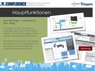 Enterprise Content and Social
                        Collaboration Software




         Hauptfunktionen
Über 400 Plugins - individuell für
Ihren Alltag

Lösungen für Ihre persönlichen
Anforderungen durch eine breite
Palette von unabhängigen PlugIns,
die den Arbeitsalltag erleichtern.

Gestalten Sie Prozesse und Design-
Konzepte im Team, integrieren Sie
Sharepoint oder schaffen Sie
projektbezogene Workflows.
 