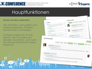 Enterprise Content and Social
                        Collaboration Software




         Hauptfunktionen
Immer auf dem Laufenden

Alle Aktivitäten, oder gefiltert nach
Interessensgebieten, Projekten,
Kommentaren und Kollegen.

Confluence liefert mit ’Activity
Streams’ den Durchblick zum
aktuellen Geschehen, auch wenn
die nächste Kaffee-Küche weiter
entfernt ist.
 