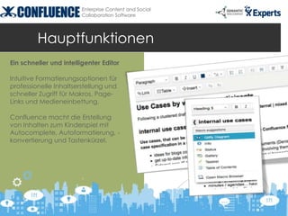 Enterprise Content and Social
                        Collaboration Software




         Hauptfunktionen
Ein schneller und intelligenter Editor

Intuitive Formatierungsoptionen für
professionelle Inhaltserstellung und
schneller Zugriff für Makros, Page-
Links und Medieneinbettung.

Confluence macht die Erstellung
von Inhalten zum Kinderspiel mit
Autocomplete, Autoformatierung, -
konvertierung und Tastenkürzel.
 