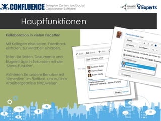 Enterprise Content and Social
                       Collaboration Software




         Hauptfunktionen
Kollaboration in vielen Facetten

Mit Kollegen diskutieren, Feedback
einholen, zur Mitarbeit einladen.

Teilen Sie Seiten, Dokumente und
Blogeinträge in Sekunden mit der
‘Share-Funktion’.

Aktivieren Sie andere Benutzer mit
‘@mention’ im Fließtext, um auf Ihre
Arbeitsergebnisse hinzuweisen.
 