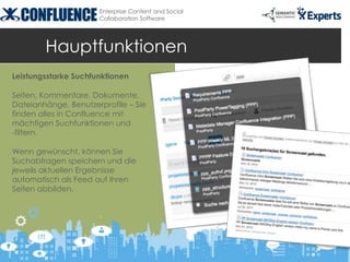Enterprise Content and Social
                      Collaboration Software




        Hauptfunktionen
Leistungsstarke Suchfunktionen

Seiten, Kommentare, Dokumente,
Dateianhänge, Benutzerprofile – Sie
finden alles in Confluence mit
mächtigen Suchfunktionen und
-filtern.

Wenn gewünscht, können Sie
Suchabfragen speichern und die
jeweils aktuellen Ergebnisse
automatisch als Feed auf Ihren
Seiten abbilden.
 