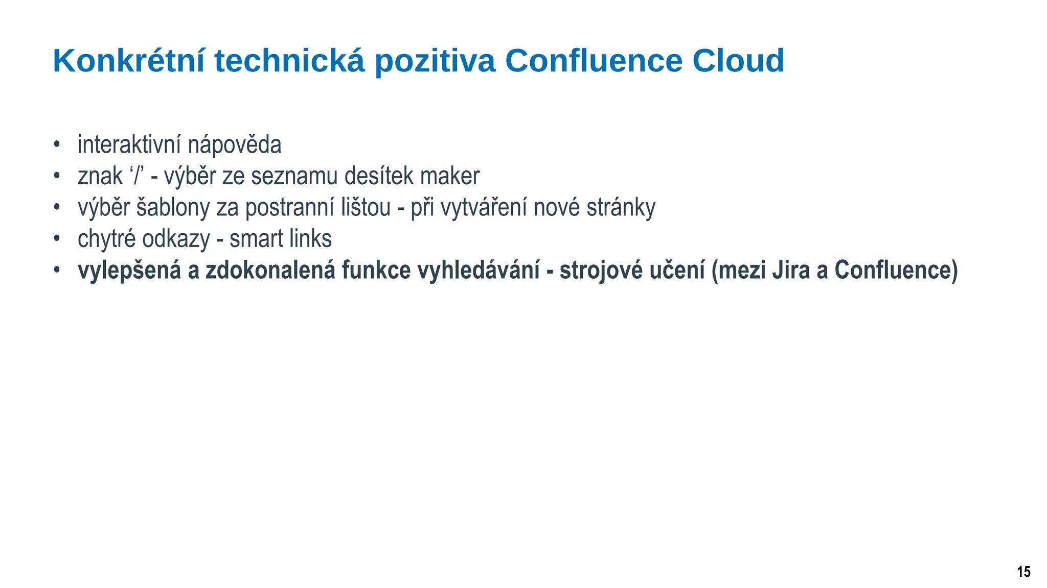 15
• interaktivní nápověda
• znak ‘/’ - výběr ze seznamu desítek maker
• výběr šablony za postranní lištou - při vytváření nové stránky
• chytré odkazy - smart links
• vylepšená a zdokonalená funkce vyhledávání - strojové učení (mezi Jira a Confluence)
Konkrétní technická pozitiva Confluence Cloud
 