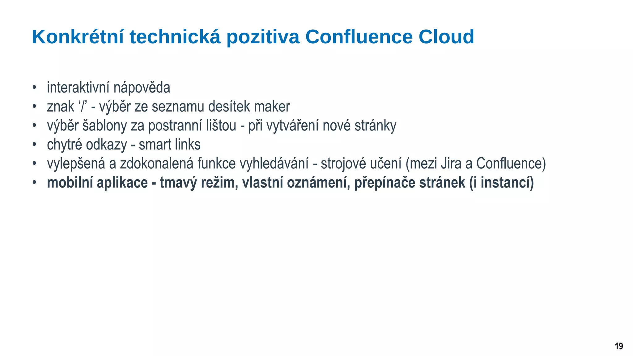 19
• interaktivní nápověda
• znak ‘/’ - výběr ze seznamu desítek maker
• výběr šablony za postranní lištou - při vytváření nové stránky
• chytré odkazy - smart links
• vylepšená a zdokonalená funkce vyhledávání - strojové učení (mezi Jira a Confluence)
• mobilní aplikace - tmavý režim, vlastní oznámení, přepínače stránek (i instancí)
Konkrétní technická pozitiva Confluence Cloud
 